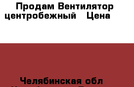 Продам Вентилятор центробежный › Цена ­ 8 000 - Челябинская обл., Челябинск г. Другое » Продам   . Челябинская обл.,Челябинск г.